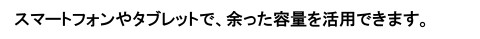スマートフォンやタブレットで、余った容量を活用できます。