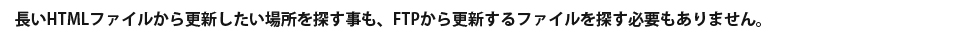 長いHTMLファイルから更新したい場所を探す事も、FTPから更新するファイルを探す必要もありません。